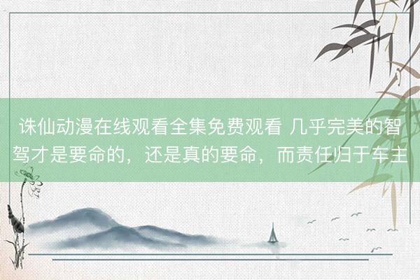 诛仙动漫在线观看全集免费观看 几乎完美的智驾才是要命的，还是真的要命，而责任归于车主