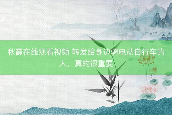 秋霞在线观看视频 转发给身边骑电动自行车的人，真的很重要