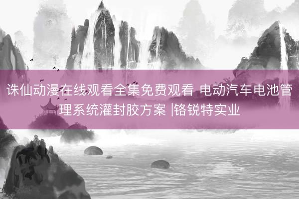 诛仙动漫在线观看全集免费观看 电动汽车电池管理系统灌封胶方案 |铬锐特实业