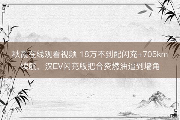 秋霞在线观看视频 18万不到配闪充+705km续航，汉EV闪充版把合资燃油逼到墙角