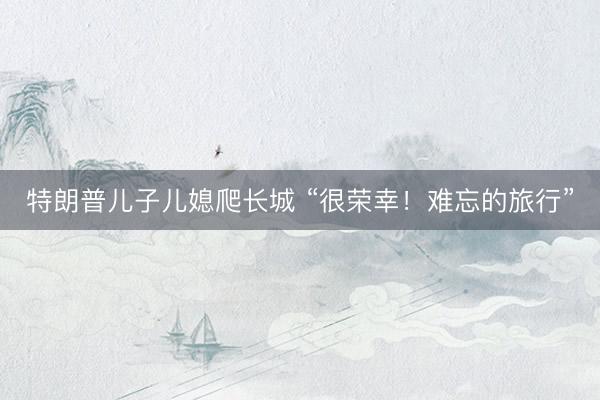 特朗普儿子儿媳爬长城 “很荣幸！难忘的旅行”