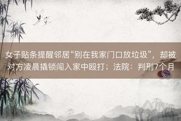 女子贴条提醒邻居“别在我家门口放垃圾”，却被对方凌晨撬锁闯入家中殴打；法院：判刑7个月