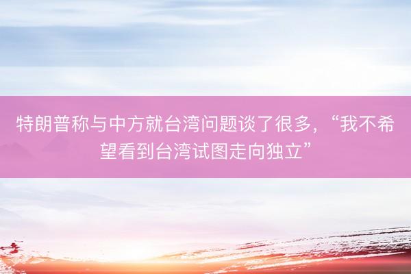 特朗普称与中方就台湾问题谈了很多，“我不希望看到台湾试图走向独立”
