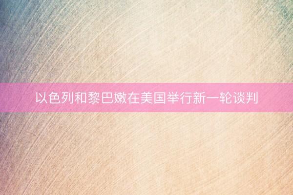 以色列和黎巴嫩在美国举行新一轮谈判