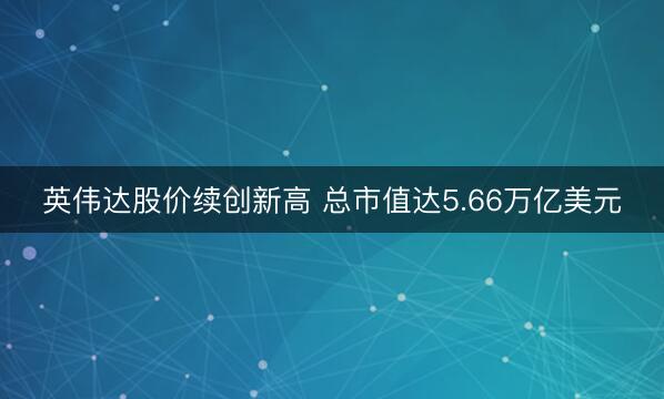 英伟达股价续创新高 总市值达5.66万亿美元