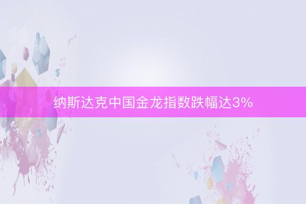 纳斯达克中国金龙指数跌幅达3%