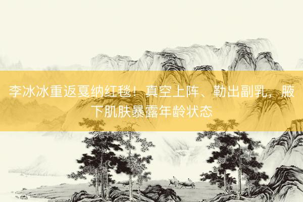李冰冰重返戛纳红毯！真空上阵、勒出副乳，腋下肌肤暴露年龄状态