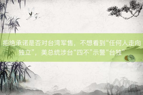 拒绝承诺是否对台湾军售，不想看到“任何人走向独立”，美总统涉台“四不”示警“台独”