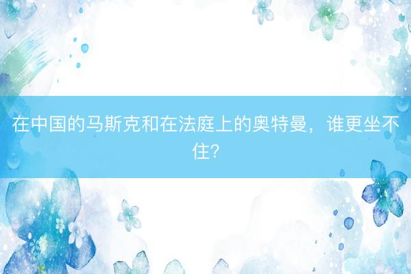 在中国的马斯克和在法庭上的奥特曼，谁更坐不住？