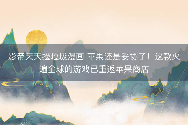 影帝天天捡垃圾漫画 苹果还是妥协了！这款火遍全球的游戏已重返苹果商店