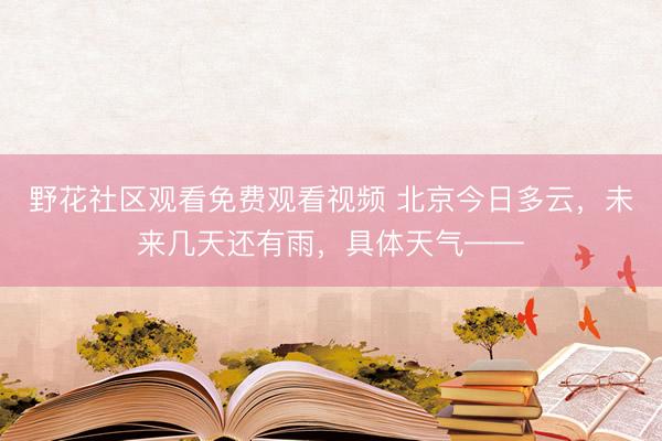 野花社区观看免费观看视频 北京今日多云，未来几天还有雨，具体天气——