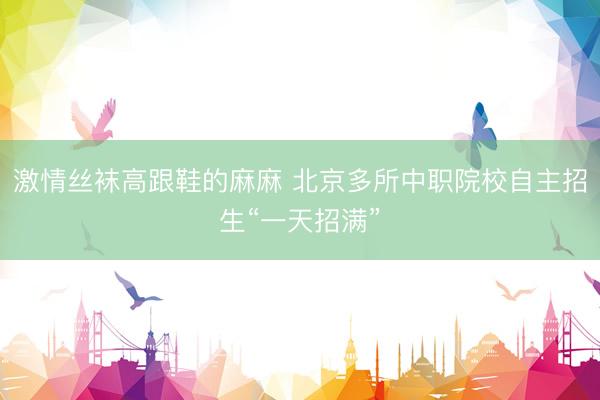激情丝袜高跟鞋的麻麻 北京多所中职院校自主招生“一天招满”