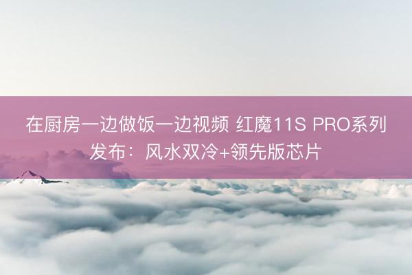 在厨房一边做饭一边视频 红魔11S PRO系列发布：风水双冷+领先版芯片