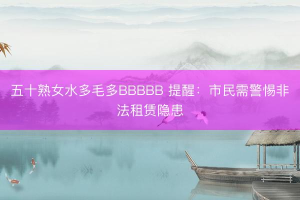 五十熟女水多毛多BBBBB 提醒：市民需警惕非法租赁隐患