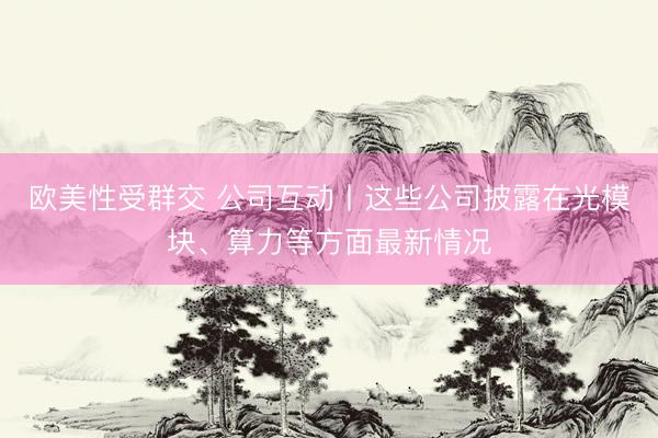 欧美性受群交 公司互动丨这些公司披露在光模块、算力等方面最新情况