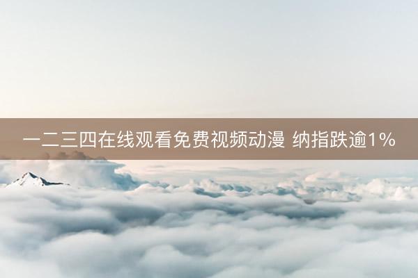 一二三四在线观看免费视频动漫 纳指跌逾1%