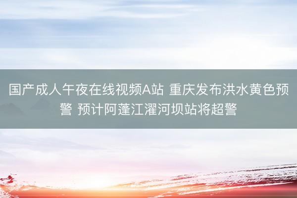 国产成人午夜在线视频A站 重庆发布洪水黄色预警 预计阿蓬江濯河坝站将超警