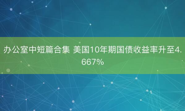 办公室中短篇合集 美国10年期国债收益率升至4.667%