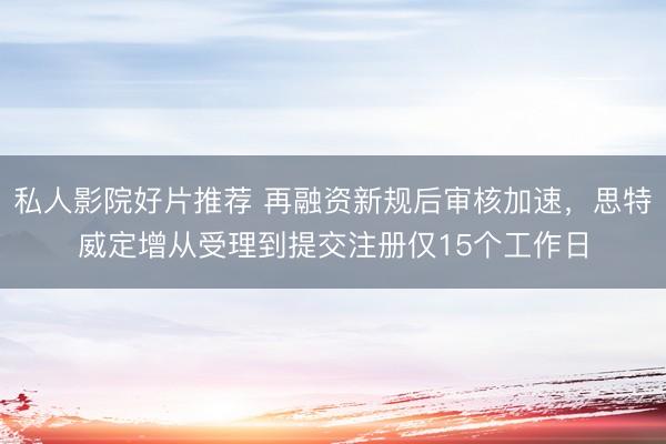 私人影院好片推荐 再融资新规后审核加速，思特威定增从受理到提交注册仅15个工作日