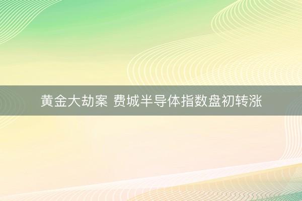 黄金大劫案 费城半导体指数盘初转涨