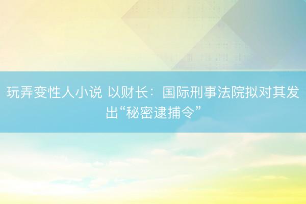 玩弄变性人小说 以财长：国际刑事法院拟对其发出“秘密逮捕令”
