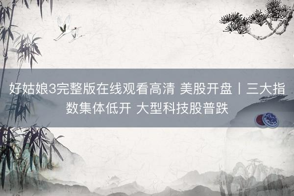 好姑娘3完整版在线观看高清 美股开盘丨三大指数集体低开 大型科技股普跌