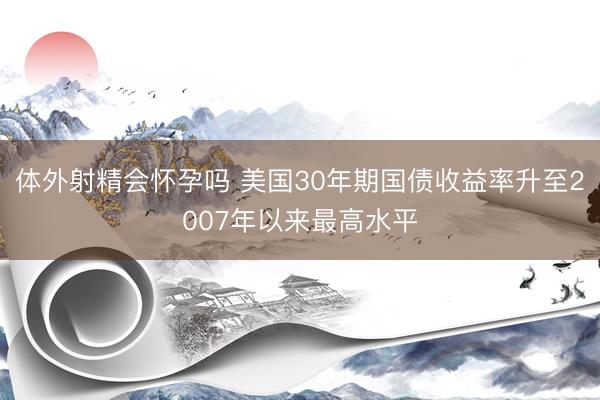 体外射精会怀孕吗 美国30年期国债收益率升至2007年以来最高水平
