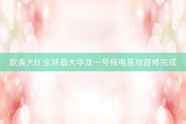 欧美大B 全球最大华龙一号核电基地首修完成