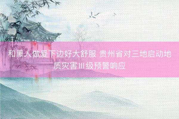 和黑人做爰下边好大舒服 贵州省对三地启动地质灾害Ⅲ级预警响应