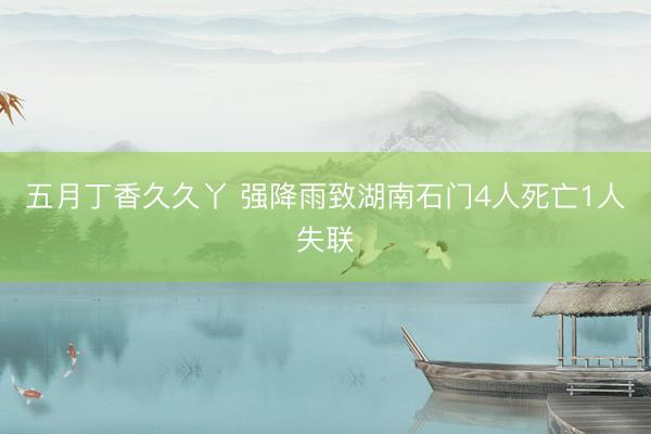 五月丁香久久丫 强降雨致湖南石门4人死亡1人失联