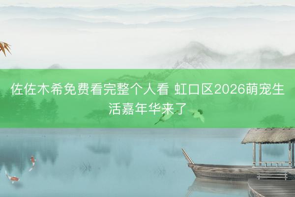佐佐木希免费看完整个人看 虹口区2026萌宠生活嘉年华来了