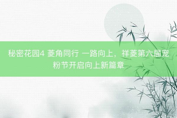 秘密花园4 菱角同行 一路向上,祥菱第六届宠粉节开启向上新篇章