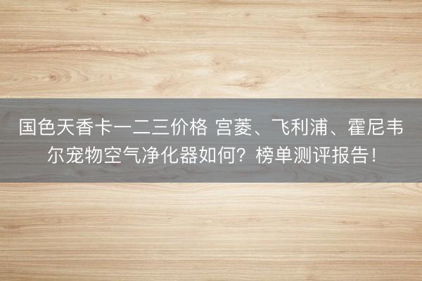 国色天香卡一二三价格 宫菱、飞利浦、霍尼韦尔宠物空气净化器如何？榜单测评报告！