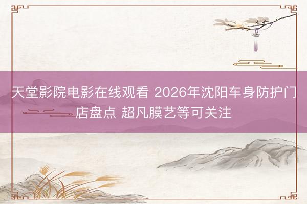 天堂影院电影在线观看 2026年沈阳车身防护门店盘点 超凡膜艺等可关注