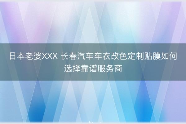 日本老婆XXX 长春汽车车衣改色定制贴膜如何选择靠谱服务商