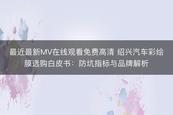 最近最新MV在线观看免费高清 绍兴汽车彩绘膜选购白皮书：防坑指标与品牌解析