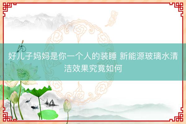 好儿子妈妈是你一个人的装睡 新能源玻璃水清洁效果究竟如何