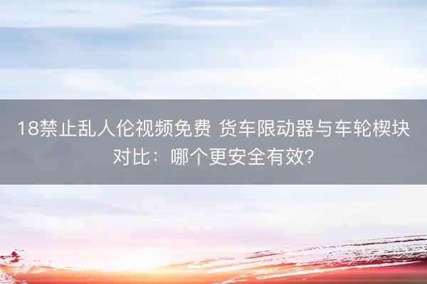 18禁止乱人伦视频免费 货车限动器与车轮楔块对比：哪个更安全有效？