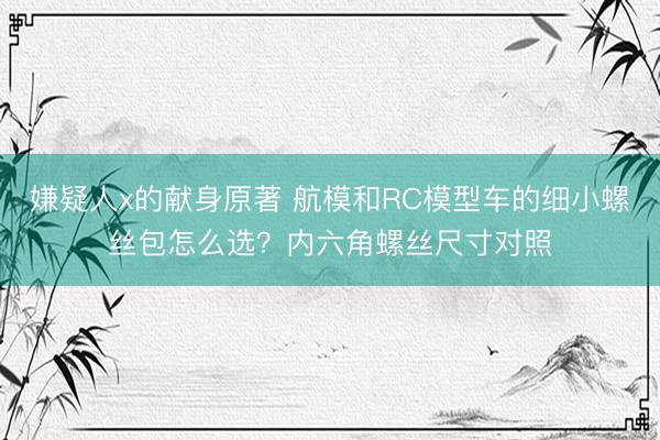嫌疑人x的献身原著 航模和RC模型车的细小螺丝包怎么选？内六角螺丝尺寸对照