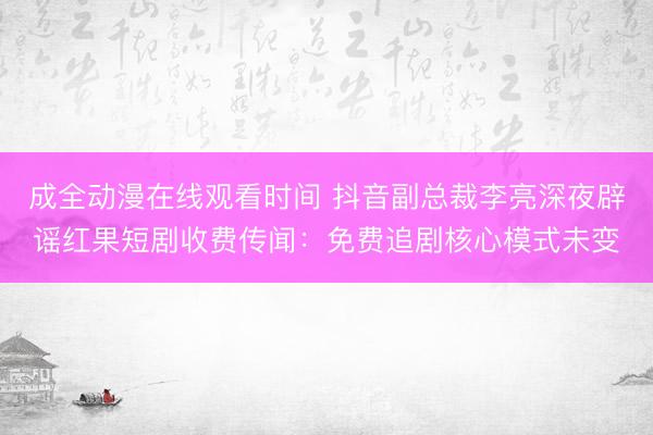 成全动漫在线观看时间 抖音副总裁李亮深夜辟谣红果短剧收费传闻:免费追剧核心模式未变