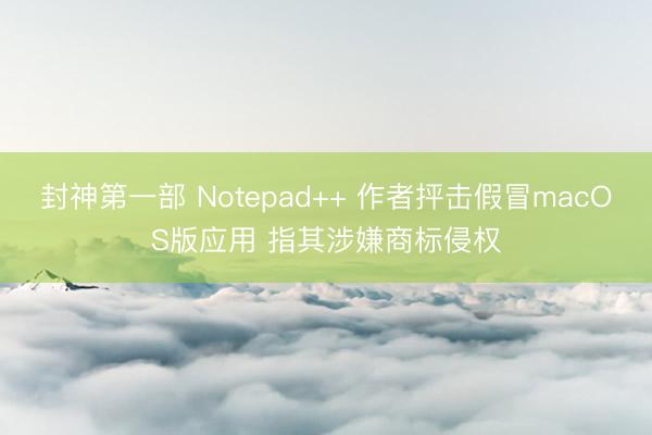 封神第一部 Notepad++ 作者抨击假冒macOS版应用 指其涉嫌商标侵权
