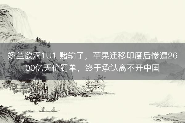 娇兰欲滴1U1 赌输了，苹果迁移印度后惨遭2600亿天价罚单，终于承认离不开中国