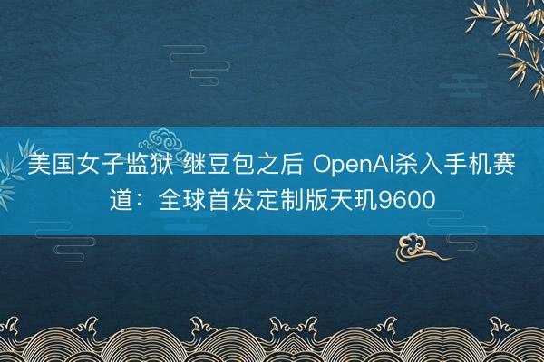 美国女子监狱 继豆包之后 OpenAI杀入手机赛道：全球首发定制版天玑9600