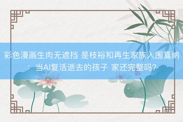 彩色漫画生肉无遮挡 是枝裕和再生家族入围戛纳：当AI复活逝去的孩子 家还完整吗？