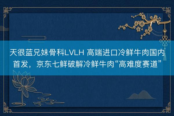 天很蓝兄妹骨科LVLH 高端进口冷鲜牛肉国内首发，京东七鲜破解冷鲜牛肉“高难度赛道”