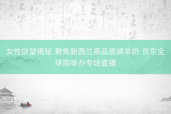 女性欲望揭秘 聚焦新西兰高品质绵羊奶 京东全球购举办专场直播