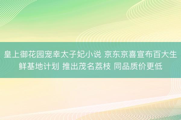 皇上御花园宠幸太子妃小说 京东京喜宣布百大生鲜基地计划 推出茂名荔枝 同品质价更低
