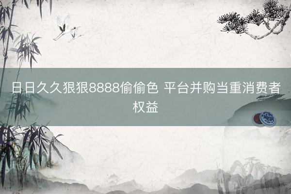 日日久久狠狠8888偷偷色 平台并购当重消费者权益