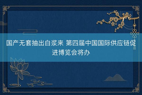 国产无套抽出白浆来 第四届中国国际供应链促进博览会将办
