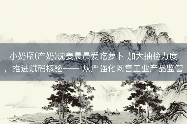小奶瓶(产奶)沈姜晨晨爱吃萝卜 加大抽检力度，推进赋码核验—— 从严强化网售工业产品监管